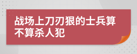 战场上刀刃狠的士兵算不算杀人犯