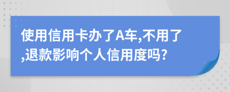 使用信用卡办了A车,不用了,退款影响个人信用度吗?