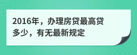 2016年，办理房贷最高贷多少，有无最新规定