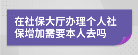 在社保大厅办理个人社保增加需要本人去吗