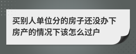 买别人单位分的房子还没办下房产的情况下该怎么过户