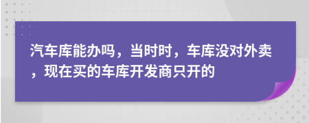 汽车库能办吗，当时时，车库没对外卖，现在买的车库开发商只开的