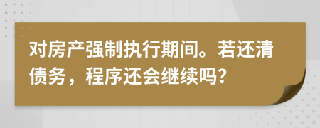 对房产强制执行期间。若还清债务，程序还会继续吗？