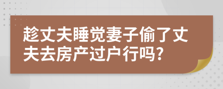 趁丈夫睡觉妻子偷了丈夫去房产过户行吗?