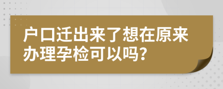 户口迁出来了想在原来办理孕检可以吗？