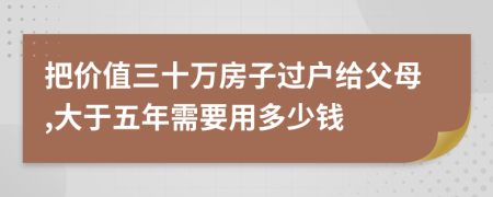 把价值三十万房子过户给父母,大于五年需要用多少钱