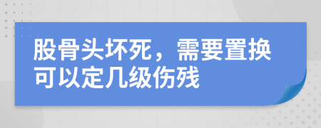 股骨头坏死，需要置换可以定几级伤残