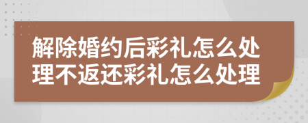 解除婚约后彩礼怎么处理不返还彩礼怎么处理