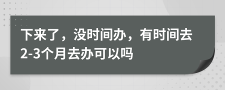 下来了，没时间办，有时间去2-3个月去办可以吗