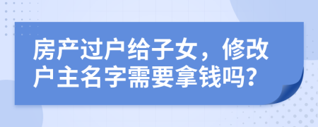 房产过户给子女，修改户主名字需要拿钱吗？