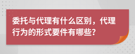 委托与代理有什么区别，代理行为的形式要件有哪些？