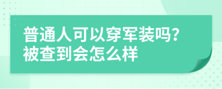 普通人可以穿军装吗？被查到会怎么样