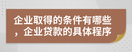 企业取得的条件有哪些，企业贷款的具体程序