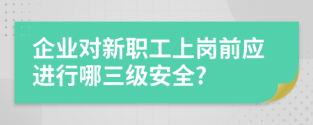 企业对新职工上岗前应进行哪三级安全?