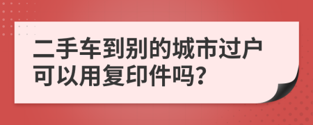 二手车到别的城市过户可以用复印件吗？