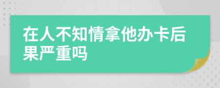 在人不知情拿他办卡后果严重吗