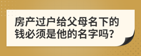 房产过户给父母名下的钱必须是他的名字吗？