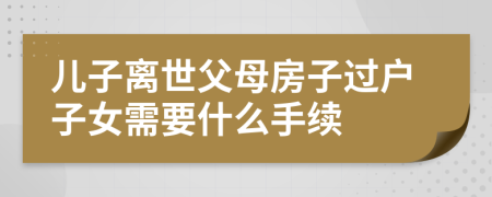 儿子离世父母房子过户子女需要什么手续