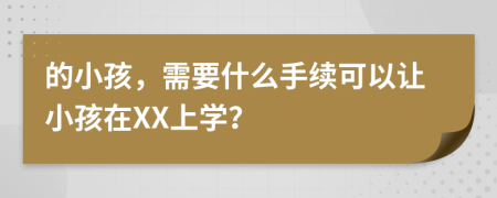 的小孩，需要什么手续可以让小孩在XX上学？