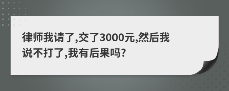 律师我请了,交了3000元,然后我说不打了,我有后果吗?