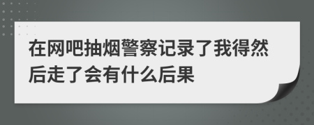 在网吧抽烟警察记录了我得然后走了会有什么后果