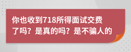 你也收到718所得面试交费了吗？是真的吗？是不骗人的