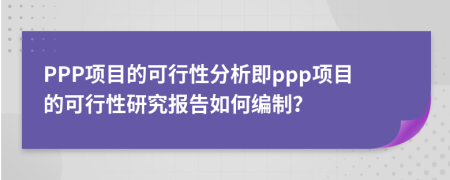 PPP项目的可行性分析即ppp项目的可行性研究报告如何编制？