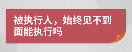 被执行人，始终见不到面能执行吗