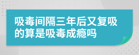 吸毒间隔三年后又复吸的算是吸毒成瘾吗