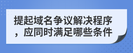 提起域名争议解决程序，应同时满足哪些条件