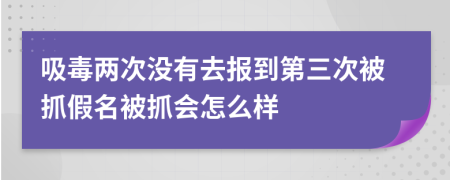 吸毒两次没有去报到第三次被抓假名被抓会怎么样