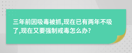 三年前因吸毒被抓,现在已有两年不吸了,现在又要强制戒毒怎么办?