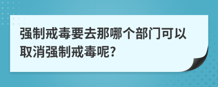 强制戒毒要去那哪个部门可以取消强制戒毒呢?