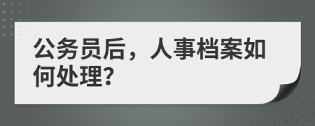 公务员后，人事档案如何处理？