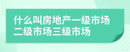 什么叫房地产一级市场二级市场三级市场