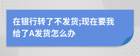 在银行转了不发货;现在要我给了A发货怎么办