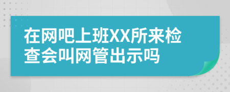 在网吧上班XX所来检查会叫网管出示吗