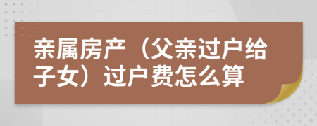 亲属房产（父亲过户给子女）过户费怎么算