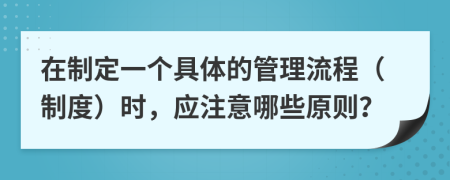 在制定一个具体的管理流程（制度）时，应注意哪些原则？