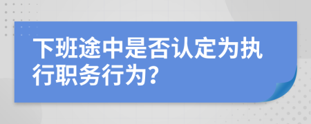 下班途中是否认定为执行职务行为？