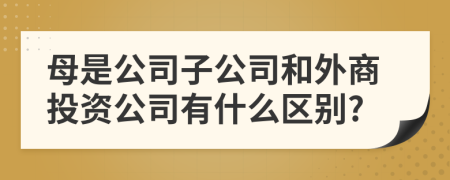 母是公司子公司和外商投资公司有什么区别?