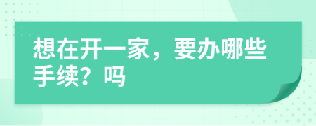 想在开一家，要办哪些手续？吗