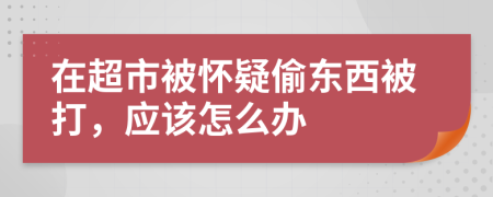 在超市被怀疑偷东西被打，应该怎么办