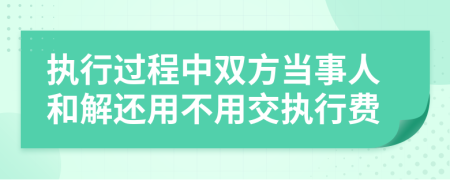 执行过程中双方当事人和解还用不用交执行费