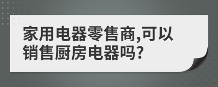 家用电器零售商,可以销售厨房电器吗?