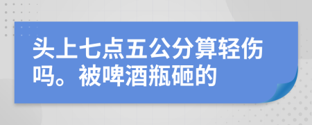 头上七点五公分算轻伤吗。被啤酒瓶砸的