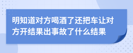 明知道对方喝酒了还把车让对方开结果出事故了什么结果