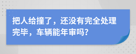 把人给撞了，还没有完全处理完毕，车辆能年审吗？