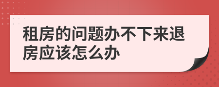 租房的问题办不下来退房应该怎么办