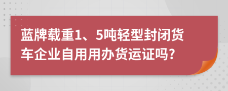 蓝牌载重1、5吨轻型封闭货车企业自用用办货运证吗?